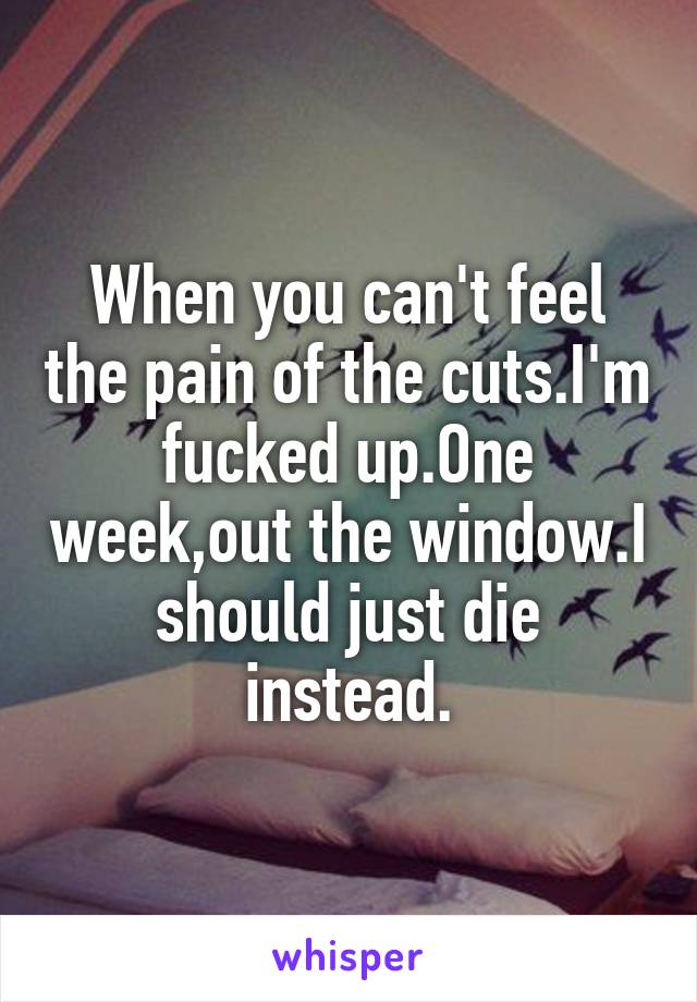 When you can't feel the pain of the cuts.I'm fucked up.One week,out the window.I should just die instead.