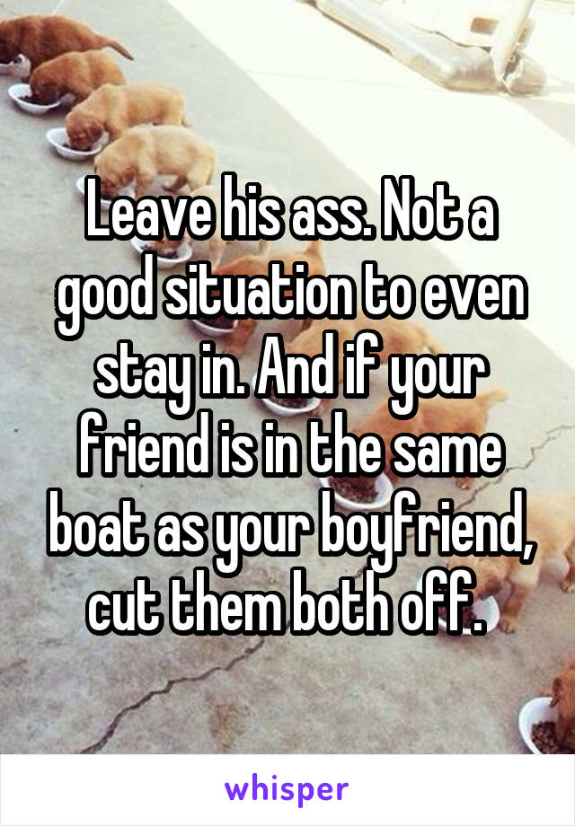Leave his ass. Not a good situation to even stay in. And if your friend is in the same boat as your boyfriend, cut them both off. 