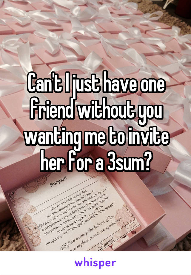 Can't I just have one friend without you wanting me to invite her for a 3sum?
