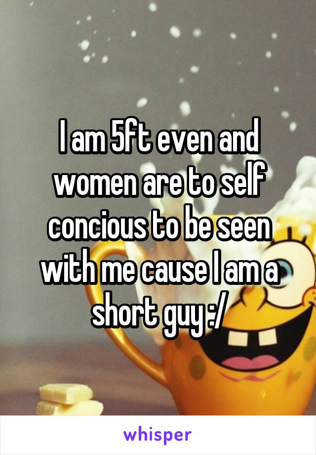 I am 5ft even and women are to self concious to be seen with me cause I am a short guy :/