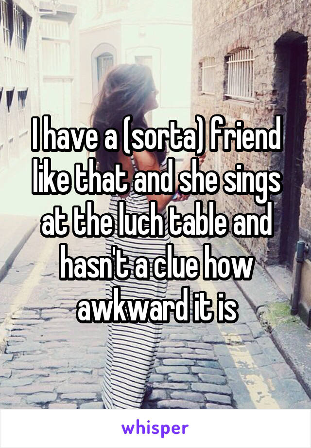 I have a (sorta) friend like that and she sings at the luch table and hasn't a clue how awkward it is