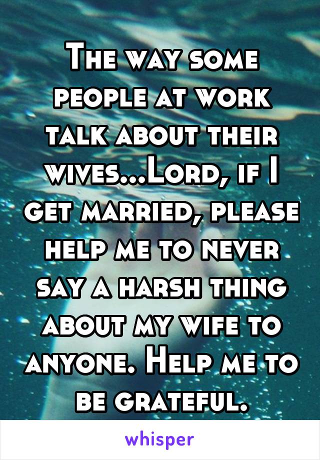 The way some people at work talk about their wives...Lord, if I get married, please help me to never say a harsh thing about my wife to anyone. Help me to be grateful.