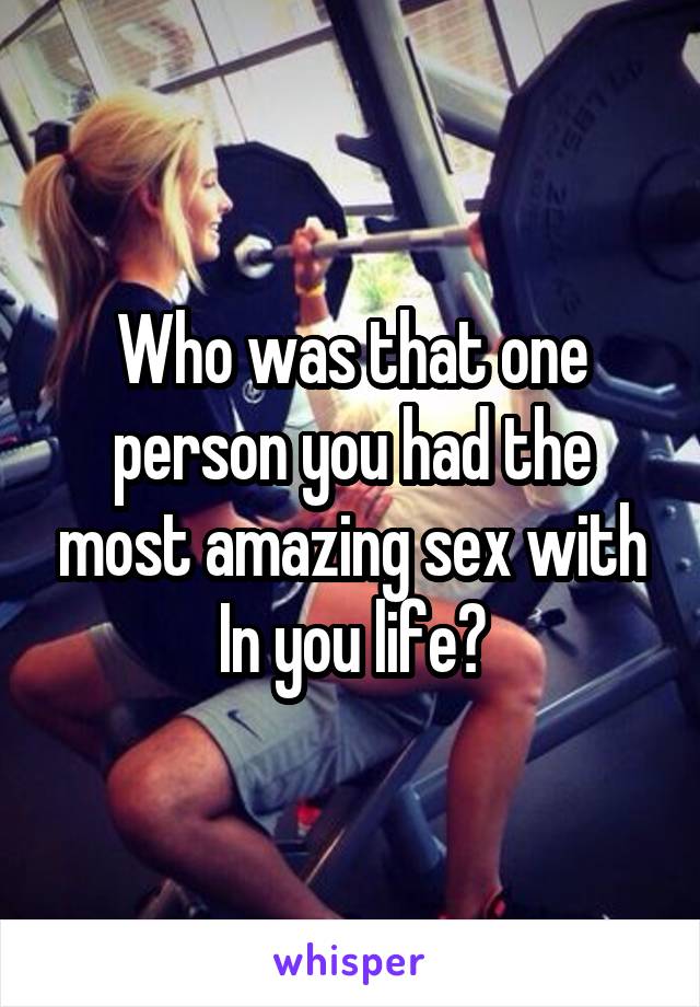Who was that one person you had the most amazing sex with In you life?