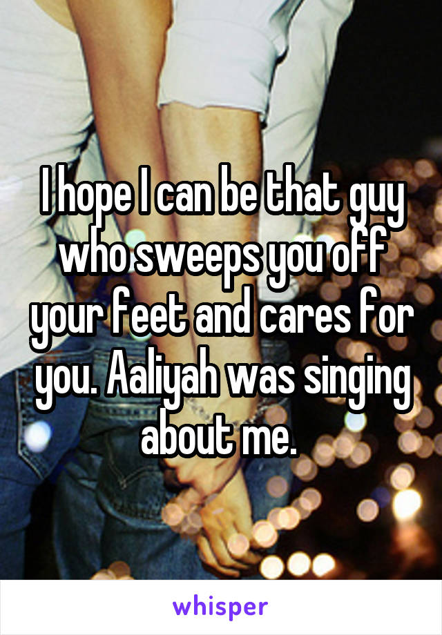 I hope I can be that guy who sweeps you off your feet and cares for you. Aaliyah was singing about me. 