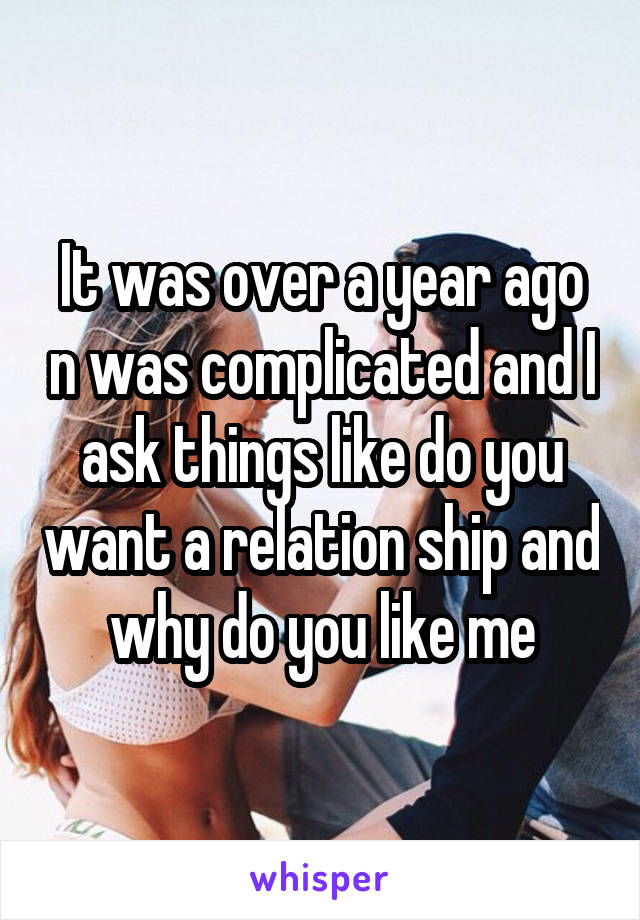 It was over a year ago n was complicated and I ask things like do you want a relation ship and why do you like me