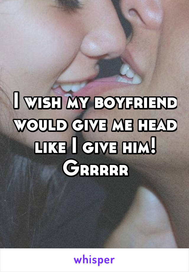 I wish my boyfriend would give me head like I give him! Grrrrr