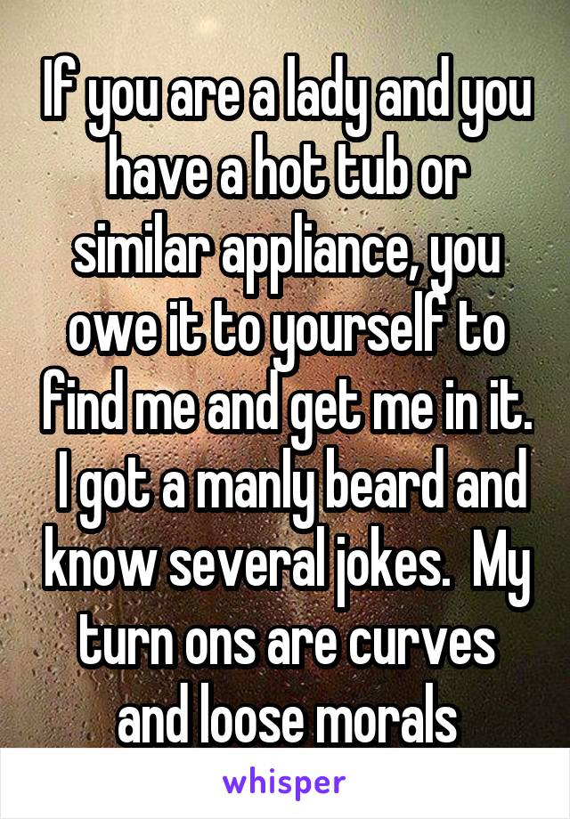 If you are a lady and you have a hot tub or similar appliance, you owe it to yourself to find me and get me in it.  I got a manly beard and know several jokes.  My turn ons are curves and loose morals