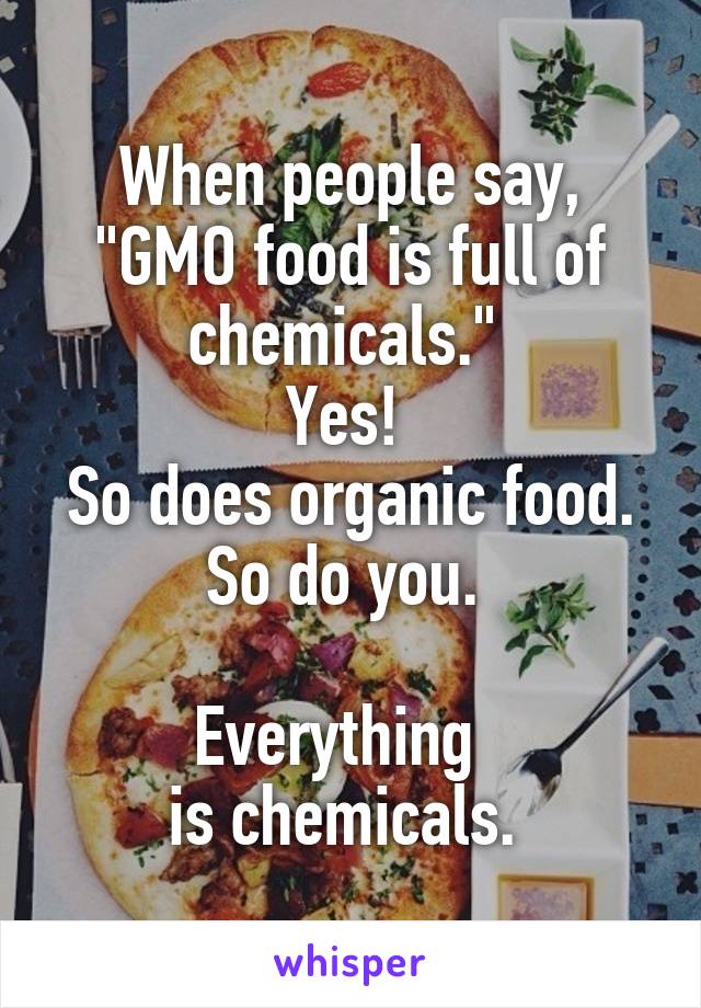 When people say, "GMO food is full of chemicals." 
Yes! 
So does organic food. So do you. 

Everything  
is chemicals. 