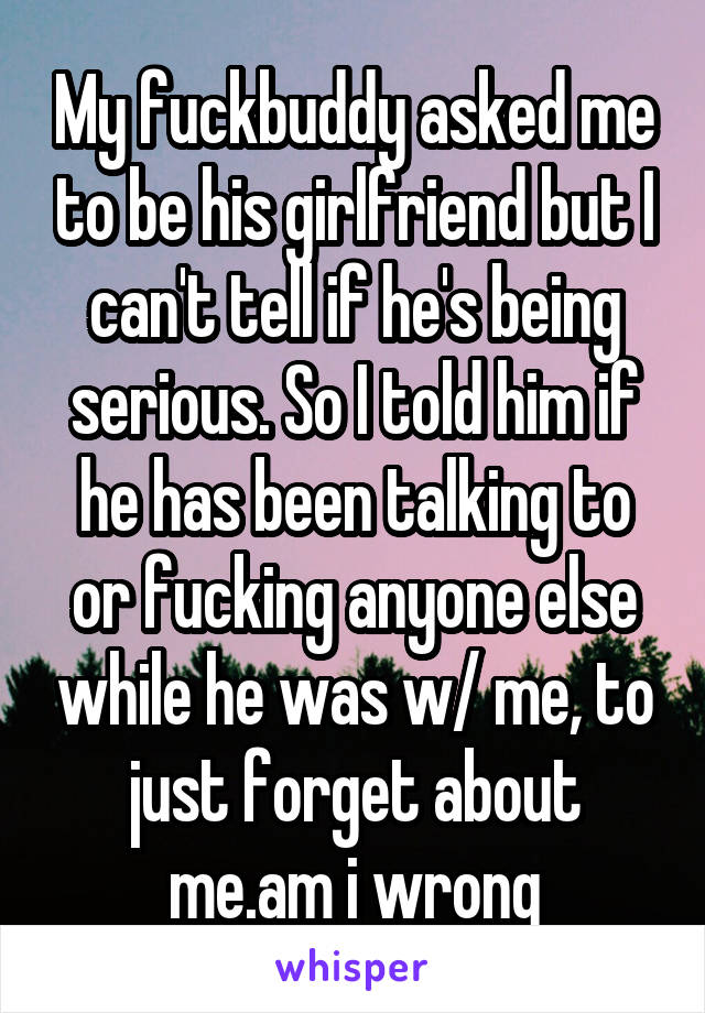 My fuckbuddy asked me to be his girlfriend but I can't tell if he's being serious. So I told him if he has been talking to or fucking anyone else while he was w/ me, to just forget about me.am i wrong