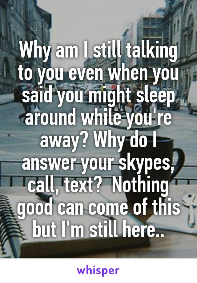 Why am I still talking to you even when you said you might sleep around while you're away? Why do I answer your skypes, call, text?  Nothing good can come of this but I'm still here..