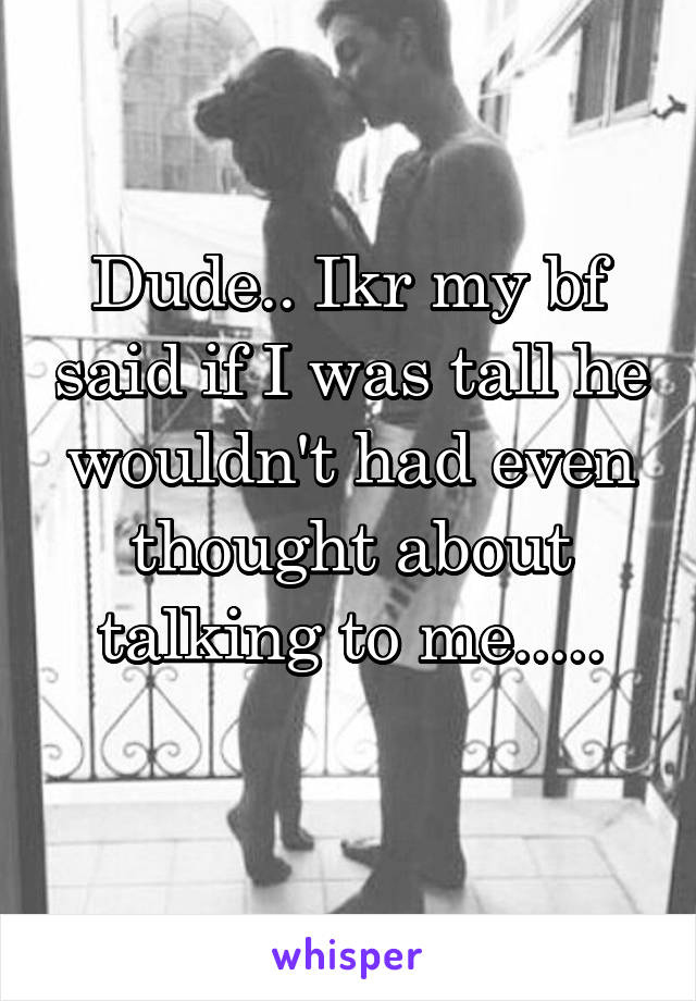 Dude.. Ikr my bf said if I was tall he wouldn't had even thought about talking to me.....
