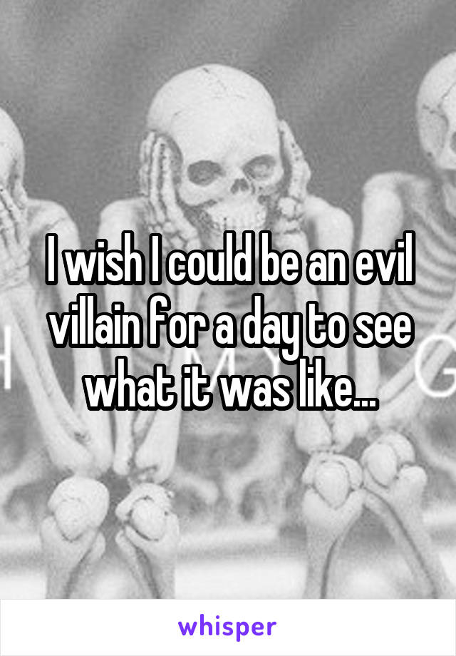 I wish I could be an evil villain for a day to see what it was like...