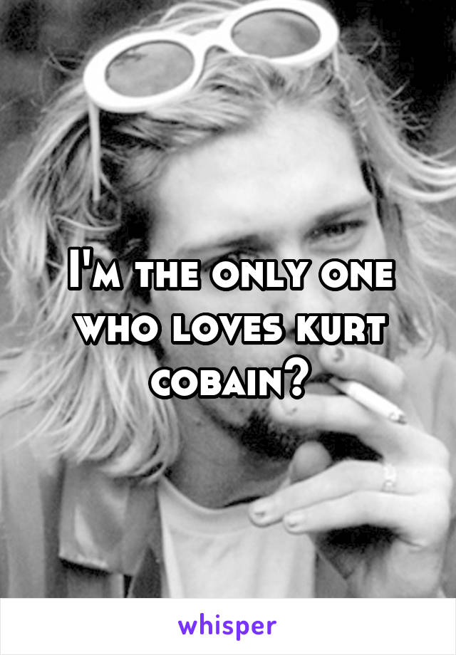 I'm the only one who loves kurt cobain?