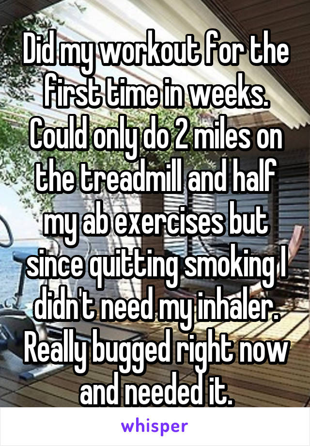 Did my workout for the first time in weeks. Could only do 2 miles on the treadmill and half my ab exercises but since quitting smoking I didn't need my inhaler. Really bugged right now and needed it.