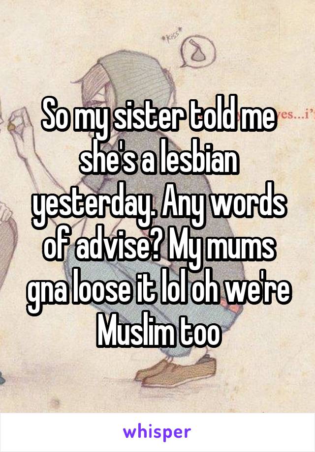 So my sister told me she's a lesbian yesterday. Any words of advise? My mums gna loose it lol oh we're Muslim too