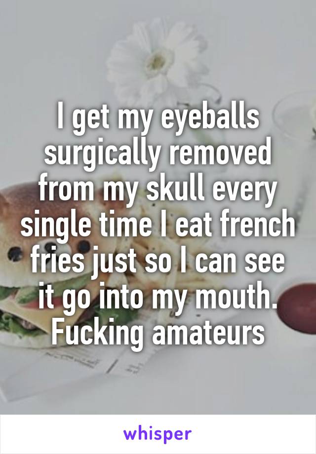 I get my eyeballs surgically removed from my skull every single time I eat french fries just so I can see it go into my mouth. Fucking amateurs