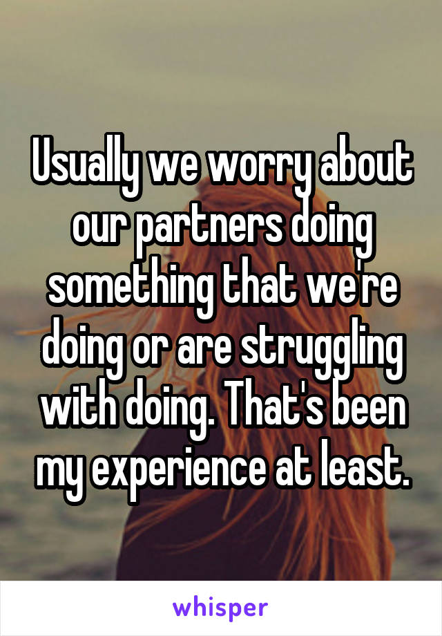 Usually we worry about our partners doing something that we're doing or are struggling with doing. That's been my experience at least.