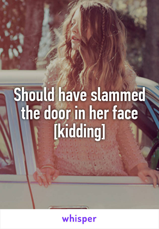 Should have slammed the door in her face [kidding]