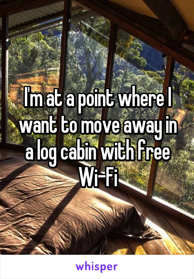 I'm at a point where I want to move away in a log cabin with free Wi-Fi