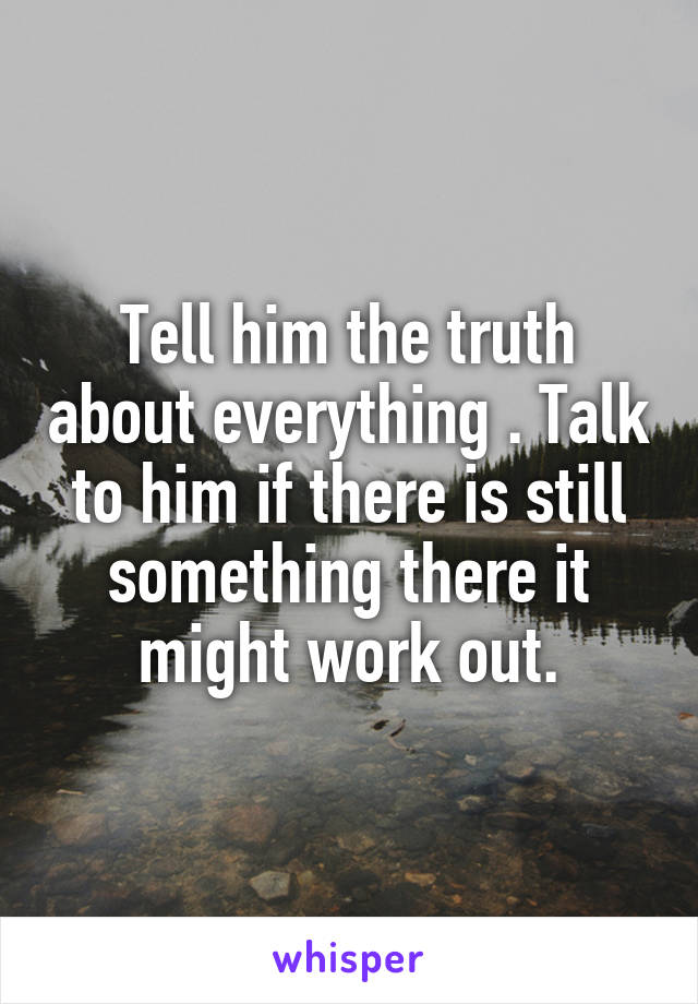 Tell him the truth about everything . Talk to him if there is still something there it might work out.