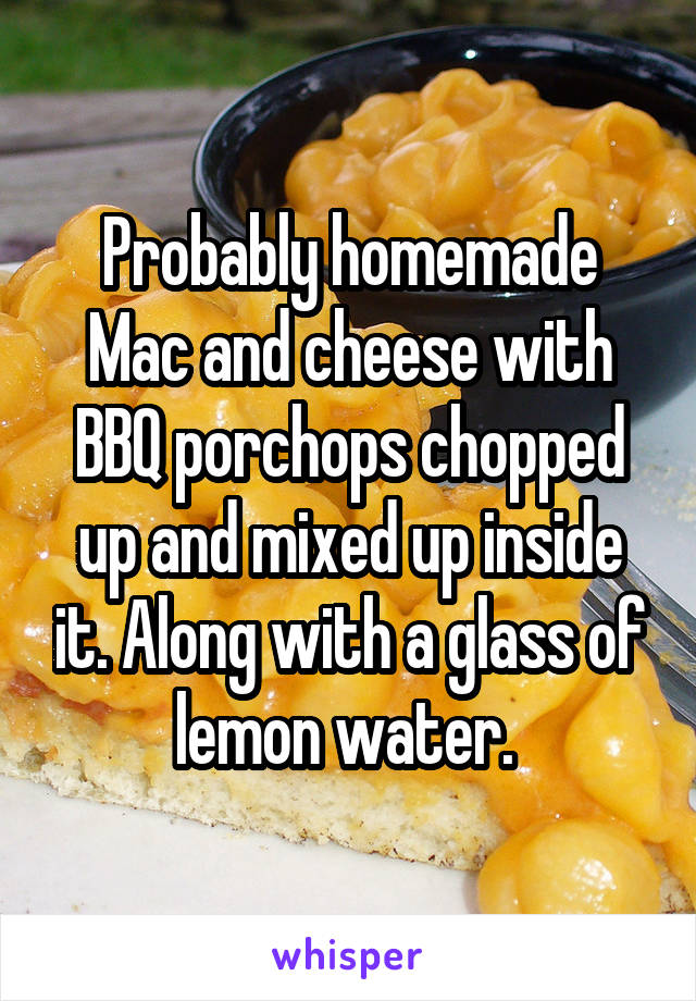 Probably homemade Mac and cheese with BBQ porchops chopped up and mixed up inside it. Along with a glass of lemon water. 