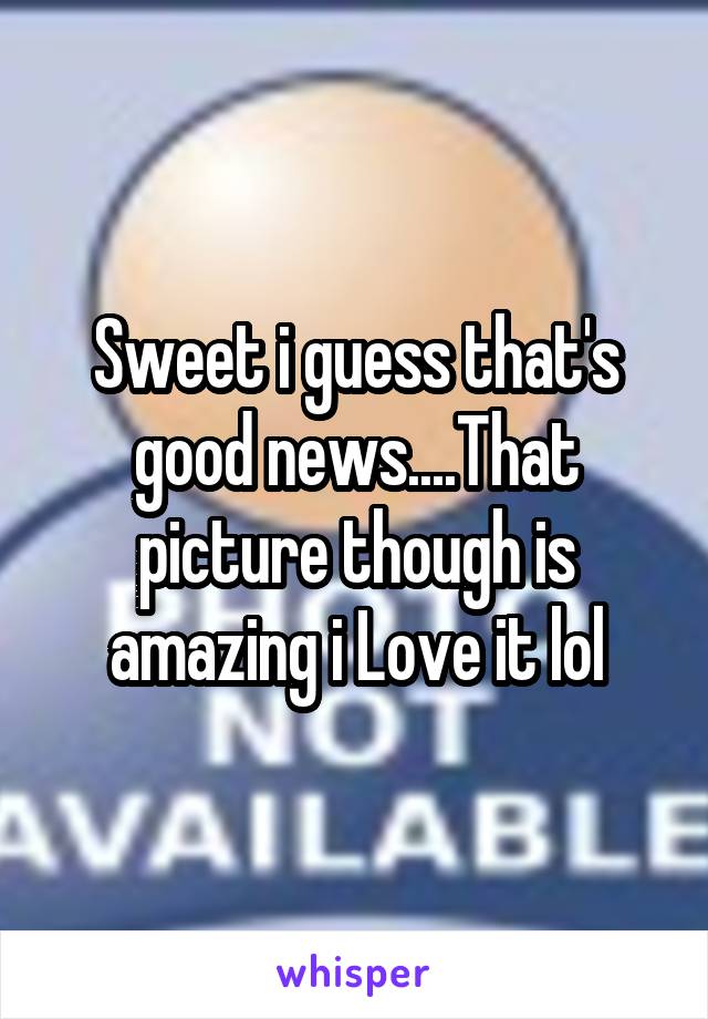 Sweet i guess that's good news....That picture though is amazing i Love it lol