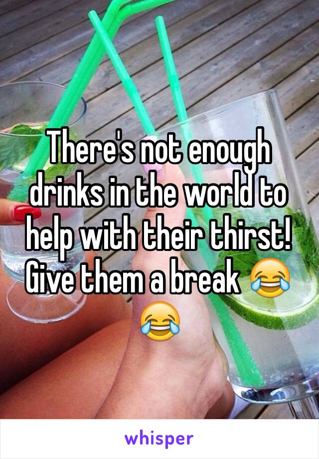 There's not enough drinks in the world to help with their thirst! Give them a break 😂😂