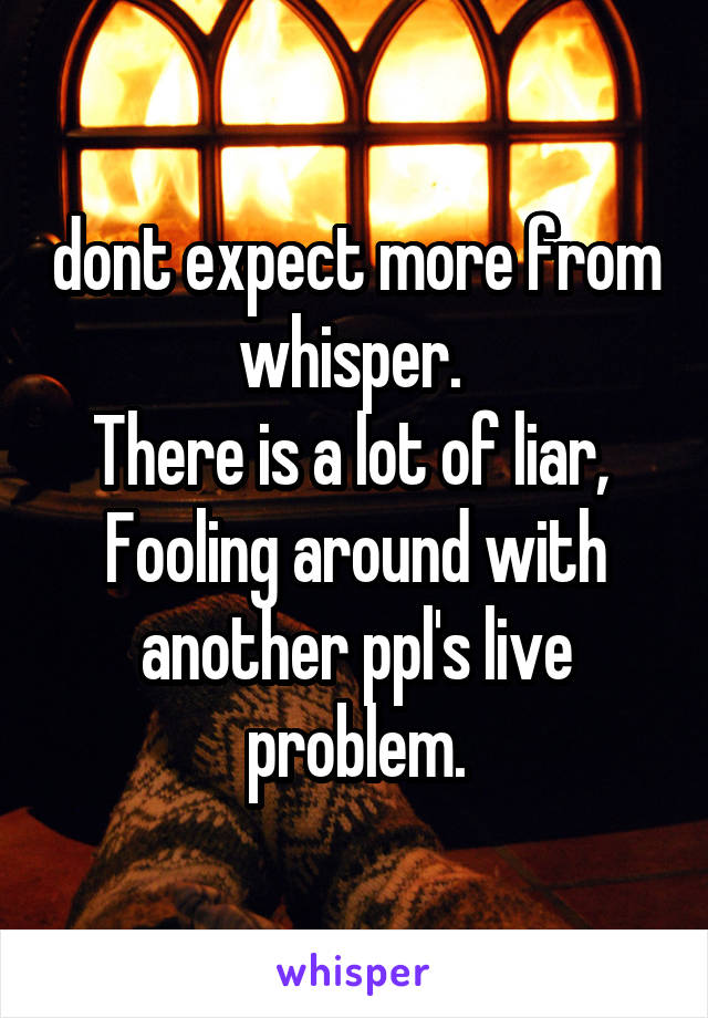 dont expect more from whisper. 
There is a lot of liar, 
Fooling around with another ppl's live problem.