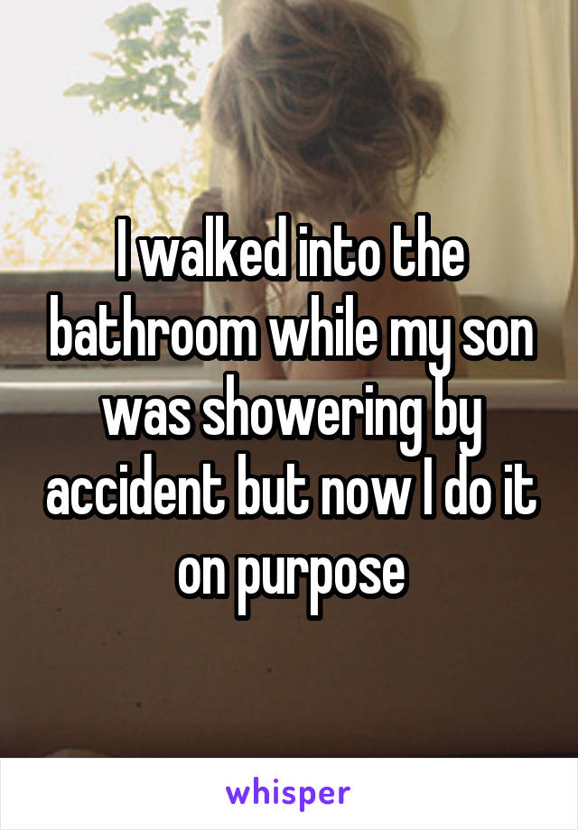 I walked into the bathroom while my son was showering by accident but now I do it on purpose