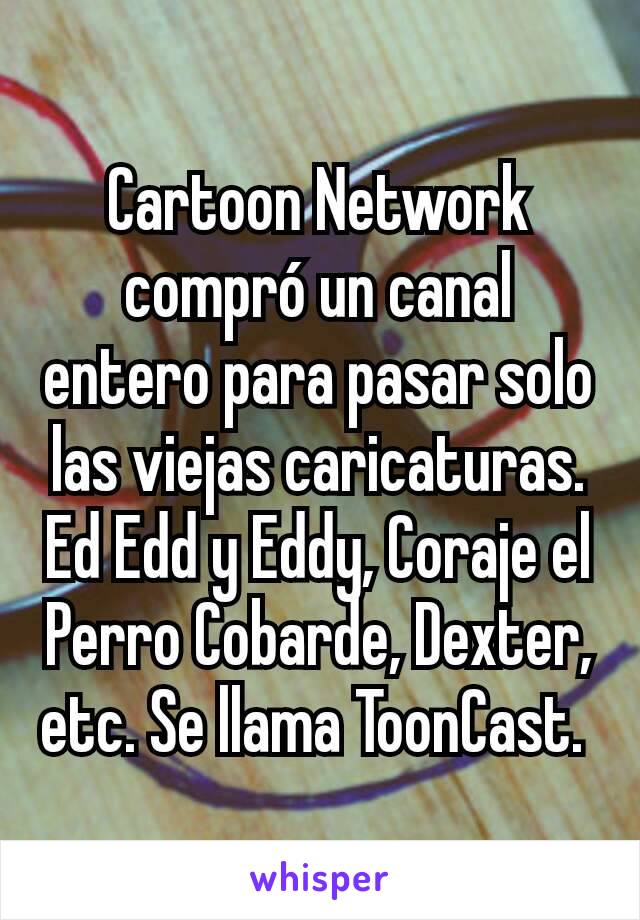 Cartoon Network compró un canal entero para pasar solo las viejas caricaturas. Ed Edd y Eddy, Coraje el Perro Cobarde, Dexter, etc. Se llama ToonCast. 