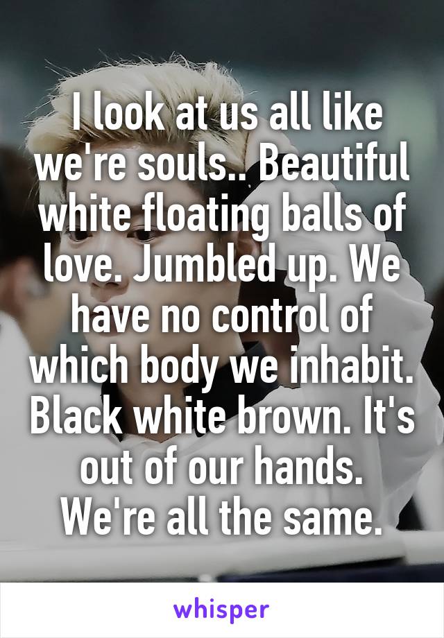  I look at us all like we're souls.. Beautiful white floating balls of love. Jumbled up. We have no control of which body we inhabit. Black white brown. It's out of our hands. We're all the same.