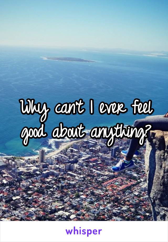 Why can't I ever feel good about anything?