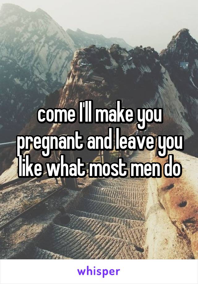 come I'll make you pregnant and leave you like what most men do