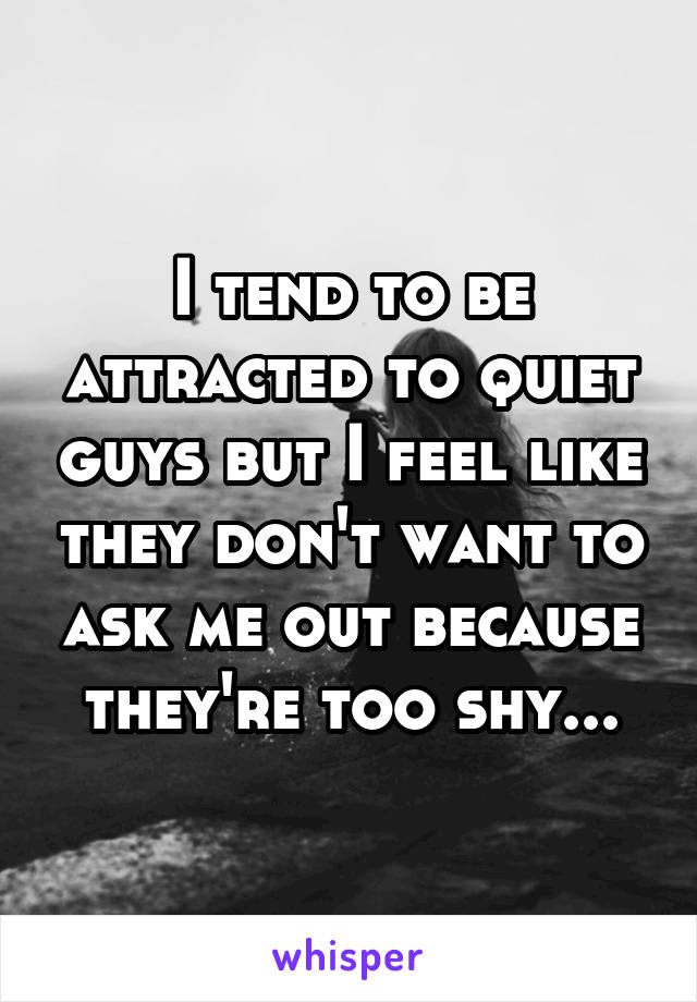 I tend to be attracted to quiet guys but I feel like they don't want to ask me out because they're too shy...