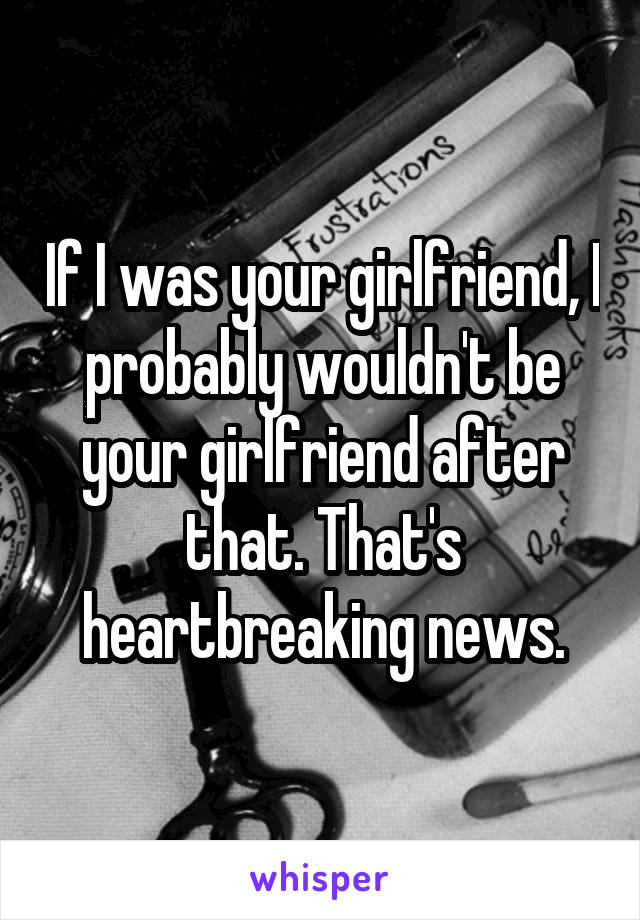 If I was your girlfriend, I probably wouldn't be your girlfriend after that. That's heartbreaking news.