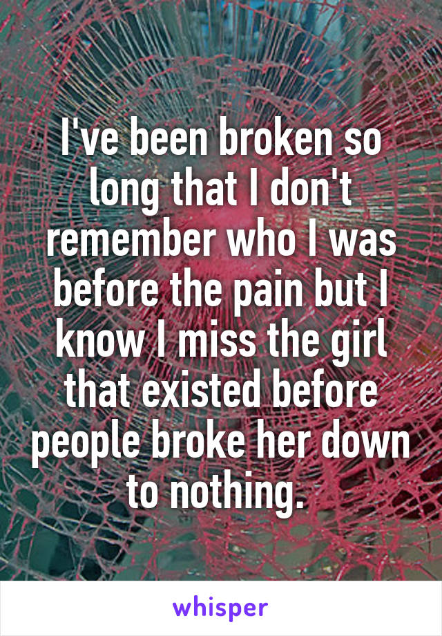 I've been broken so long that I don't remember who I was before the pain but I know I miss the girl that existed before people broke her down to nothing. 
