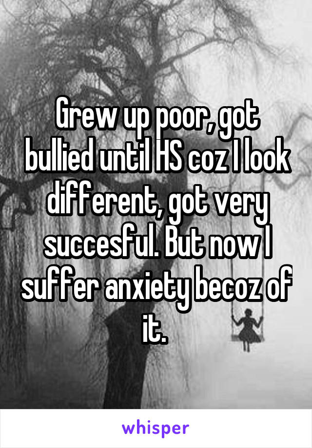 Grew up poor, got bullied until HS coz I look different, got very succesful. But now I suffer anxiety becoz of it. 
