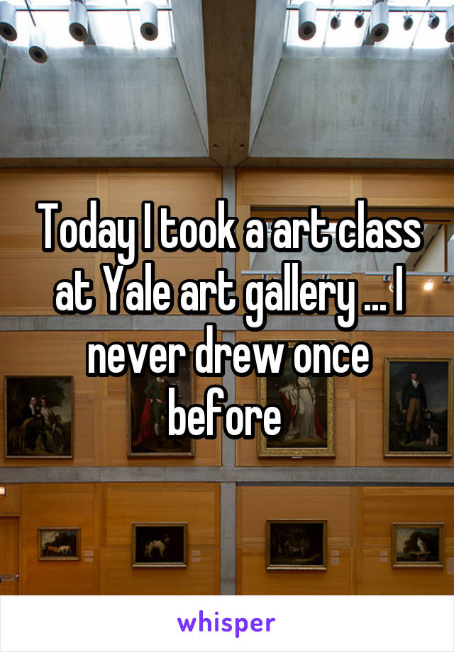 Today I took a art class at Yale art gallery ... I never drew once before 