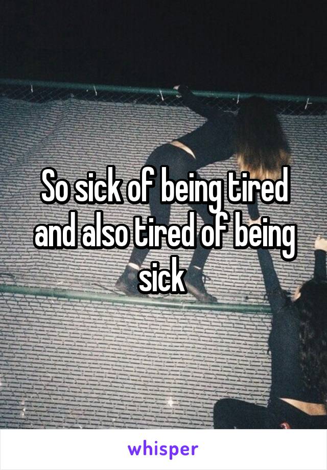 So sick of being tired and also tired of being sick 