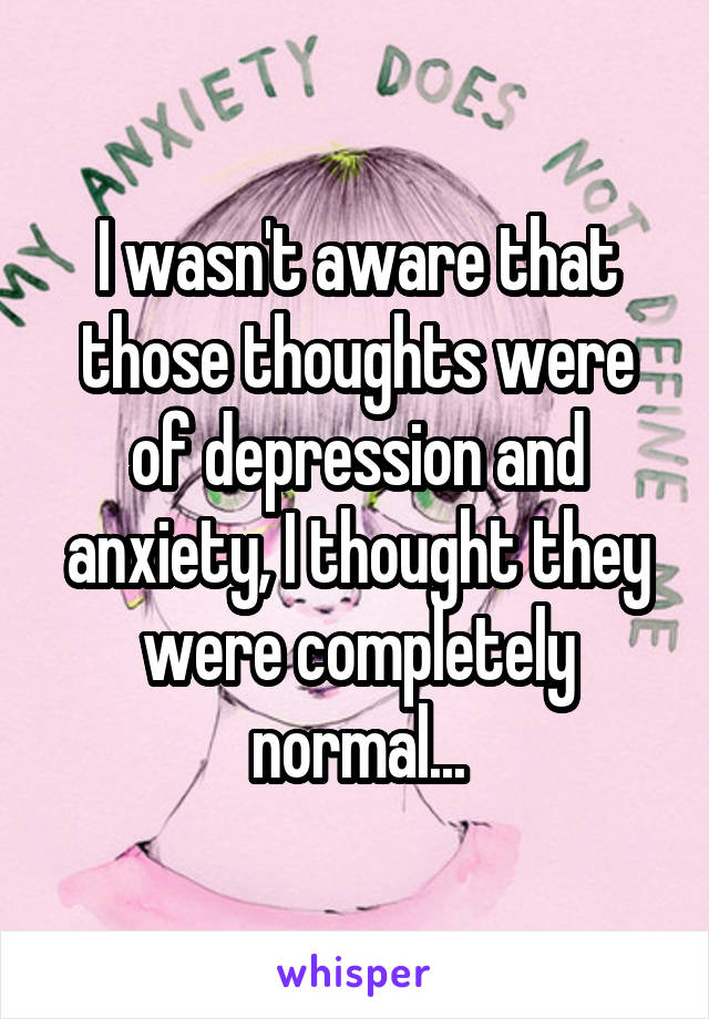 I wasn't aware that those thoughts were of depression and anxiety, I thought they were completely normal...