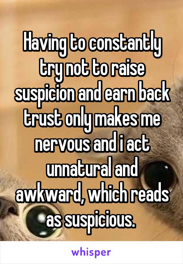 Having to constantly try not to raise suspicion and earn back trust only makes me nervous and i act unnatural and awkward, which reads as suspicious. 