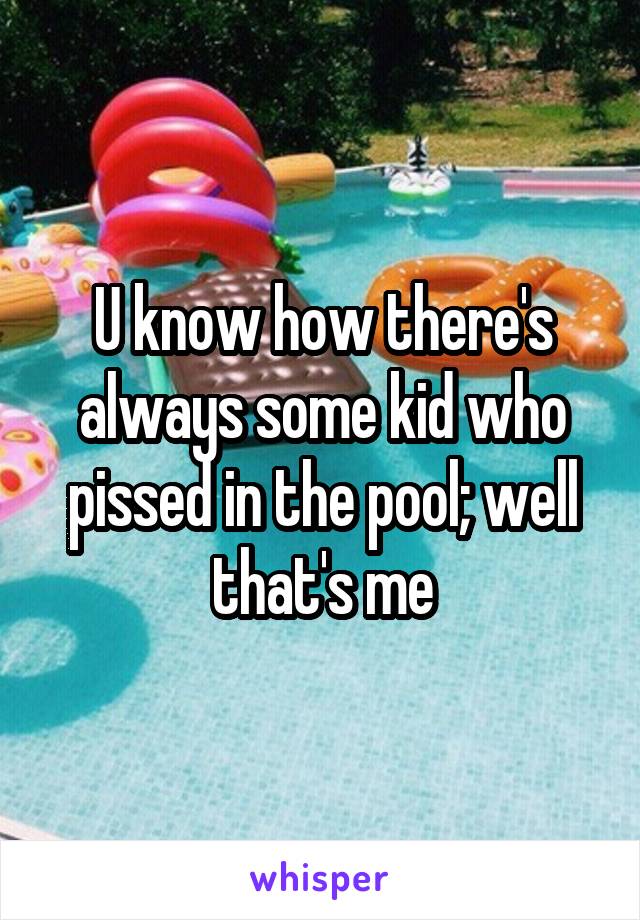 U know how there's always some kid who pissed in the pool; well that's me