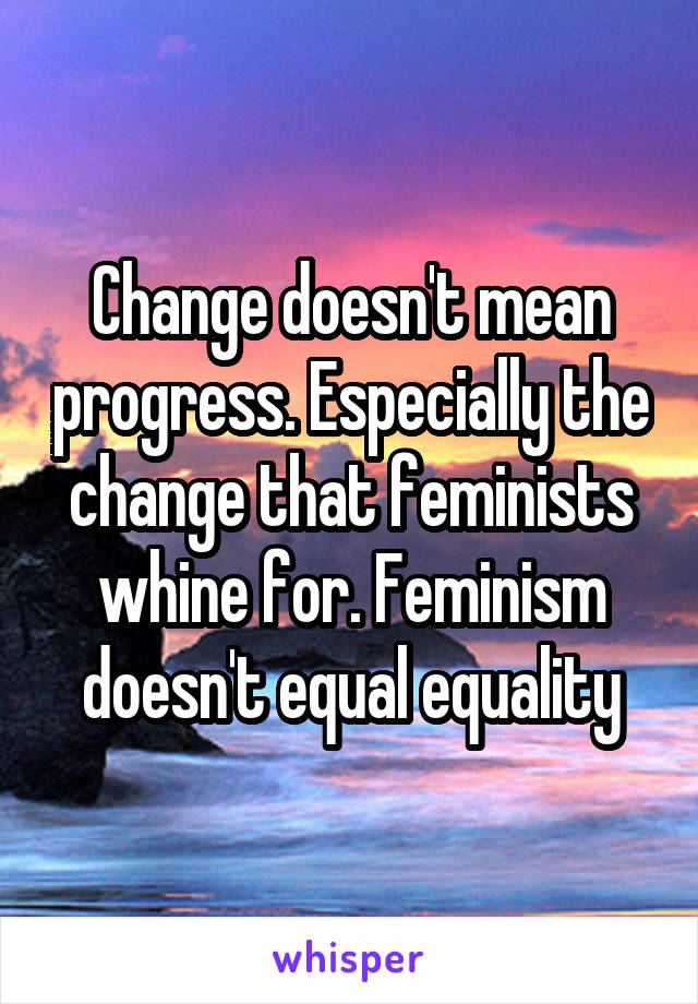 Change doesn't mean progress. Especially the change that feminists whine for. Feminism doesn't equal equality