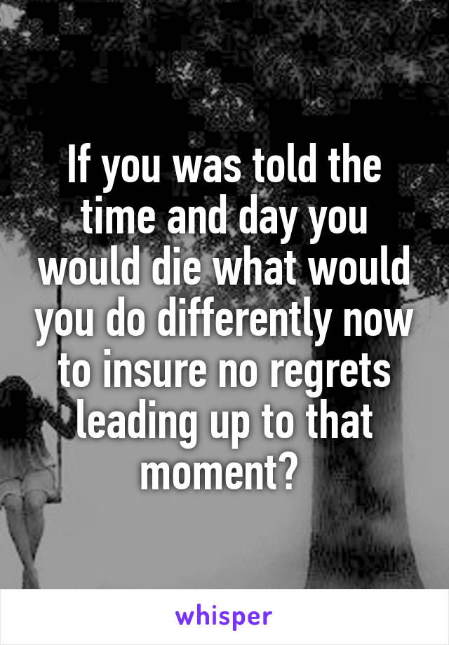 If you was told the time and day you would die what would you do differently now to insure no regrets leading up to that moment? 