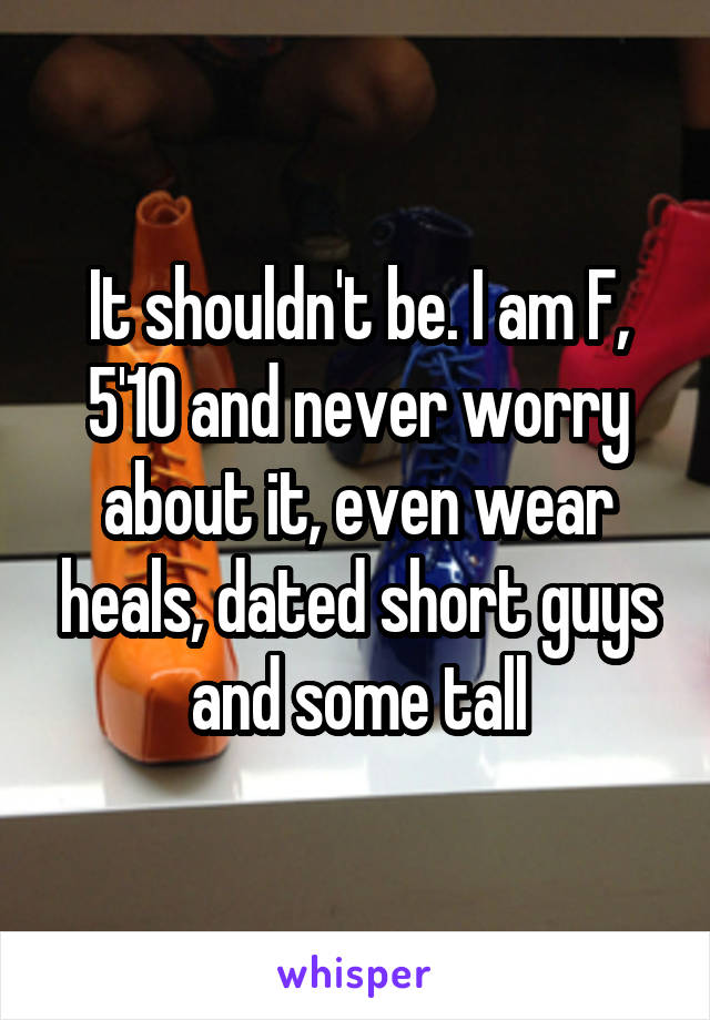 It shouldn't be. I am F, 5'10 and never worry about it, even wear heals, dated short guys and some tall