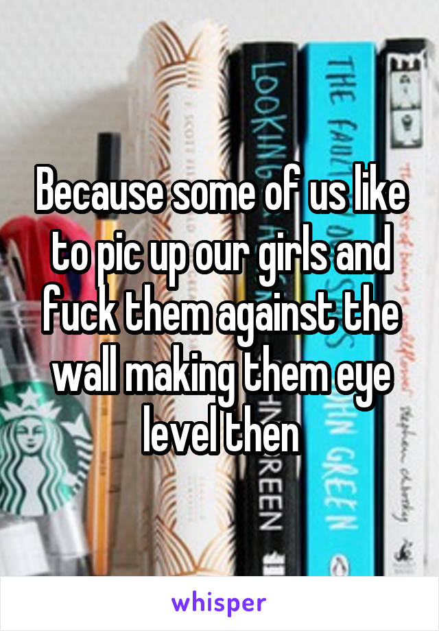 Because some of us like to pic up our girls and fuck them against the wall making them eye level then