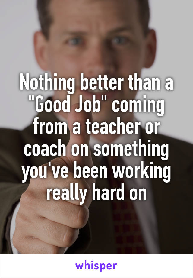 Nothing better than a "Good Job" coming from a teacher or coach on something you've been working really hard on