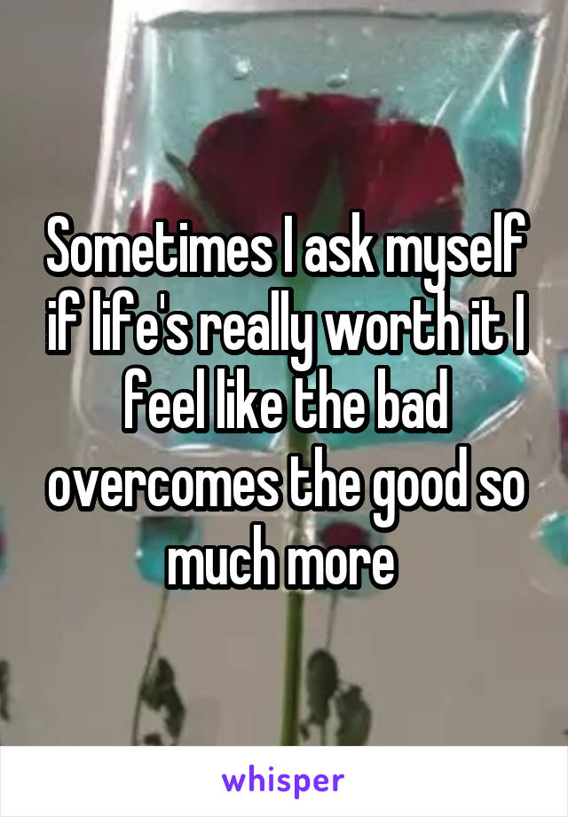 Sometimes I ask myself if life's really worth it I feel like the bad overcomes the good so much more 