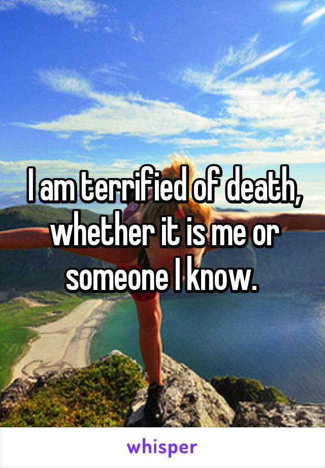 I am terrified of death, whether it is me or someone I know. 