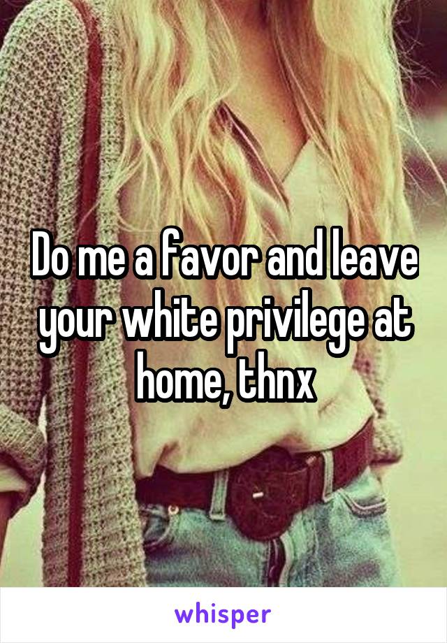 Do me a favor and leave your white privilege at home, thnx